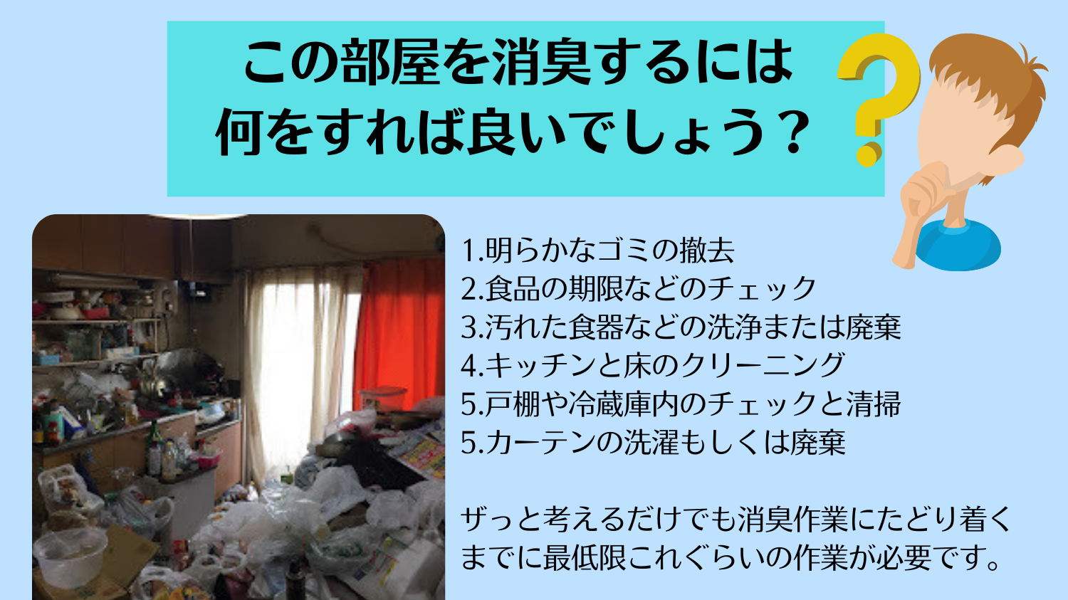 東京都新宿区のマンションでゴミ部屋の消臭を依頼されましたがゴミ部屋のままでは消臭ができません。いわばウンコに消臭剤を振りかけ臭いよ消えろと念じてるようなものです。すなわちゴミ部屋(屋敷)の場合だとゴミを取り除く、ハウスクリーニングをするという工程が絶対に必要なのです。つまり消臭とは清掃と除菌がセットではじめて実現できるのです。